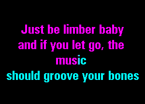 Just be Iimber baby
and if you let go, the

music
should groove your bones