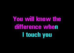 You will know the

difference when
I touch you