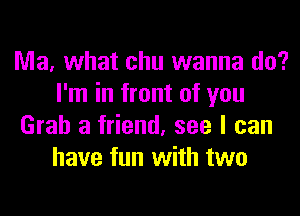 Ma, what chu wanna do?
I'm in front of you
Grab a friend, see I can
have fun with two