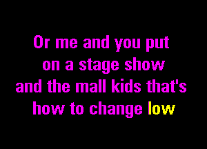 0r me and you put
on a stage show

and the mall kids that's
how to change low