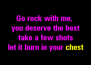 Go rock with me,
you deserve the best

take a few shots
let it burn in your chest