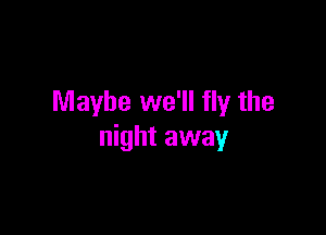 Maybe we'll fly the

night away