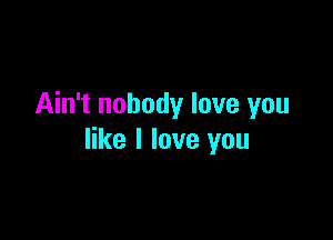 Ain't nobody love you

like I love you