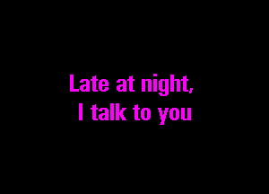 Late at night,

I talk to you