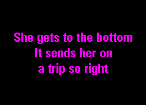 She gets to the bottom

It sends her on
a trip so right