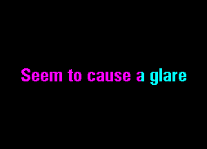 Seem to cause a glare