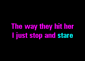 The way they hit her

I just stop and stare