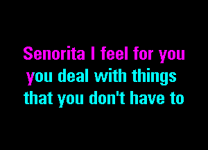 Senorita I feel for you

you deal with things
that you don't have to