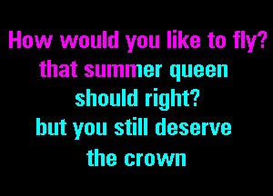 How would you like to fly?
that summer queen

should right?
but you still deserve

the crown