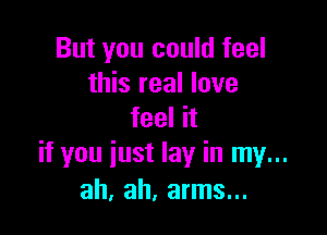 But you could feel
this real love

feel it
if you iust lay in my...
ah, ah, arms...