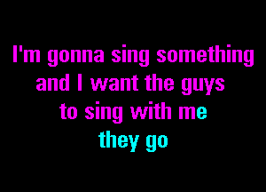 I'm gonna sing something
and I want the guys

to sing with me
they go