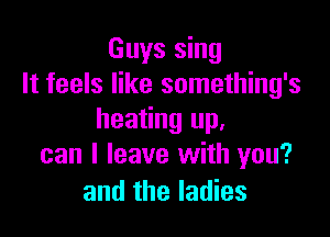 Guys sing
It feels like something's

heating up.
can I leave with you?
and the ladies