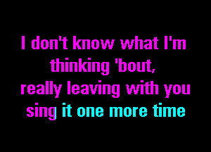 I don't know what I'm
thinking 'hout,
really leaving with you
sing it one more time