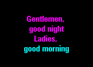 Gentlemen,
good night

Ladies,
good morning