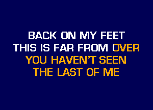 BACK ON MY FEET
THIS IS FAR FROM OVER
YOU HAVEN'T SEEN
THE LAST OF ME