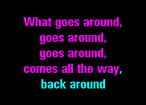 What goes around.
goes around.

goes around.
comes all the way.
back around