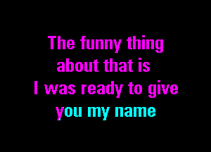 The funny thing
about that is

I was ready to give
you my name