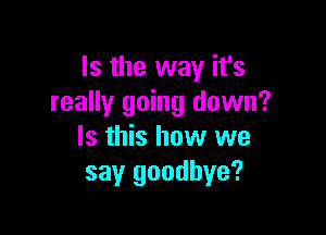Is the way it's
really going down?

Is this how we
say goodbye?