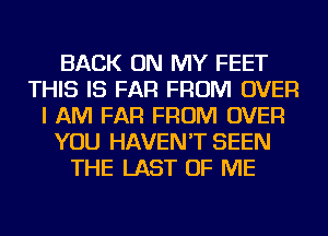 BACK ON MY FEET
THIS IS FAR FROM OVER
I AM FAR FROM OVER
YOU HAVEN'T SEEN
THE LAST OF ME