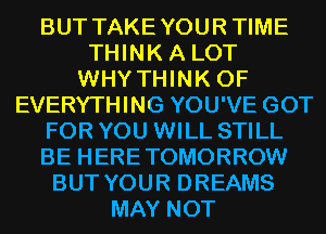 BUT TAKEYOURTIME
THINK A LOT
WHY THINK OF
EVERYTHING YOU'VE GOT
FOR YOU WILL STILL
BE HERETOMORROW
BUT YOUR DREAMS
MAY NOT