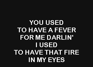 YOU USED
TO HAVE A FEVER
FOR ME DARLIN'
I USED
TO HAVE THAT FIRE
IN MY EYES
