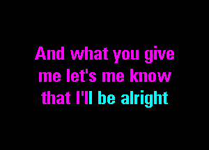 And what you give

me let's me know
that I'll be alright