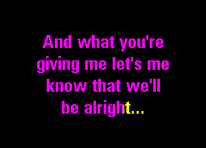 And what you're
giving me let's me

know that we'll
be alright...