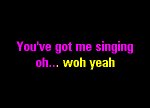 You've got me singing

oh... woh yeah
