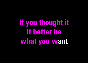 If you thought it

It better be
what you want