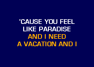 'CAUSE YOU FEEL
LIKE PARADISE

AND I NEED
A VACATION AND I