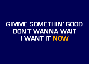 GIMME SOMETHIN' GOOD
DON'T WANNA WAIT
I WANT IT NOW