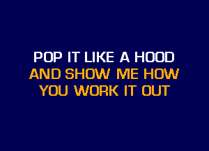 POP IT LIKE A HOOD
AND SHOW ME HOW

YOU WORK IT OUT