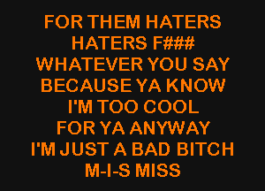 FOR TH EM HATERS
HATERS Fm!!!
WHATEVER YOU SAY
BECAUSE YA KNOW
I'M TOO COOL
FOR YA ANYWAY
I'M JUST A BAD BITCH
M-I-S MISS