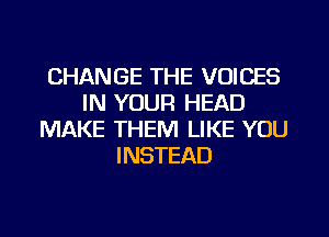 CHANGE THE VOICES
IN YOUR HEAD
MAKE THEM LIKE YOU
INSTEAD