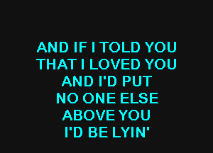 AND IF I TOLD YOU
THAT I LOVED YOU

AND I'D PUT
NO ONE ELSE
ABOVE YOU
I'D BE LYIN'