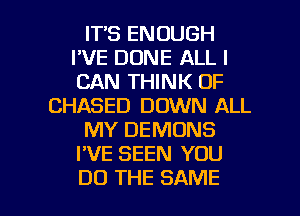 ITS ENOUGH
I'VE DONE ALL I
CAN THINK OF

CHASED DOWN ALL

MY DEMONS

I'VE SEEN YOU

DO THE SAME l