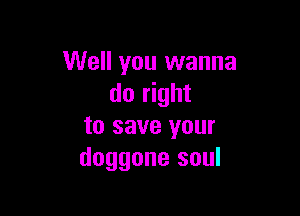 Well you wanna
do right

to save your
doggone soul