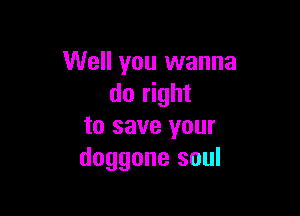 Well you wanna
do right

to save your
doggone soul