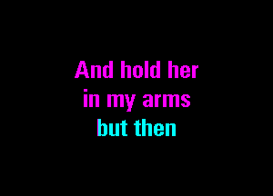 And hold her

in my arms
butthen