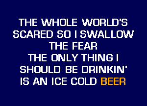 THE WHOLE WORLD'S
SCARED SO I SWALLOW
THE FEAR
THE ONLY THING I
SHOULD BE DRINKIN'
IS AN ICE COLD BEER