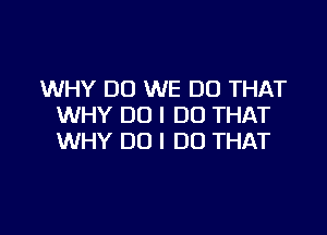 WHY DO WE DO THAT
WHY DO I DO THAT

WHY DO I DO THAT
