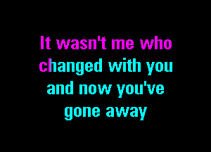It wasn't me who
changed with you

and now you've
gone away