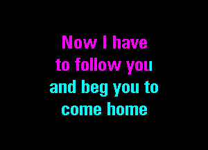 Now I have
to follow you

and beg you to
come home