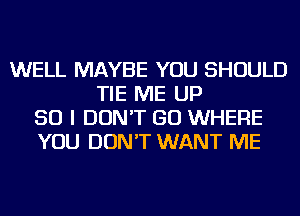 WELL MAYBE YOU SHOULD
TIE ME UP
50 I DON'T GO WHERE
YOU DON'T WANT ME