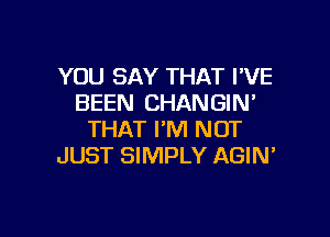 YOU SAY THAT I'VE
BEEN CHANGIN'

THAT I'M NOT
JUST SIMPLY AGIN'