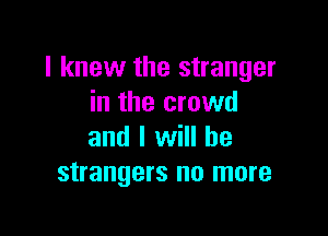 I knew the stranger
in the crowd

and I will he
strangers no more
