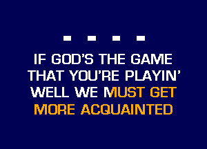 IF GOD'S THE GAME
THAT YOU'RE PLAYIN'
WELL WE MUST GET

MORE ACGUAINTED