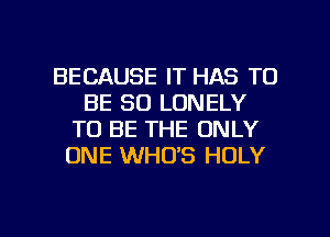 BECAUSE IT HAS TO
BE SO LONELY
TO BE THE ONLY
ONE WHO'S HOLY

g