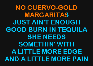 N0 CUERVO-GOLD
MARGARITAS
JUST AIN'T ENOUGH
GOOD BURN IN TEQUILA
SHE NEEDS
SOMETHIN' WITH
A LITTLE MORE EDGE
AND A LITTLE MORE PAIN