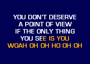 YOU DON'T DESERVE
A POINT OF VIEWr
IF THE ONLY THING
YOU SEE IS YOU
WOAH OH OH HO OH OH